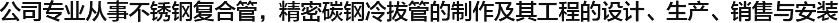  公司專(zhuān)業(yè)從事不銹鋼復(fù)合管，精密碳鋼冷拔管的制作及其工程的設(shè)計(jì)、生產(chǎn)、銷(xiāo)售與安裝